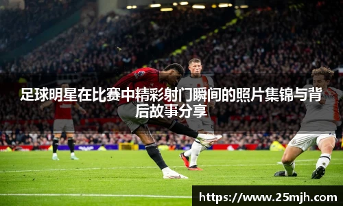 足球明星在比赛中精彩射门瞬间的照片集锦与背后故事分享